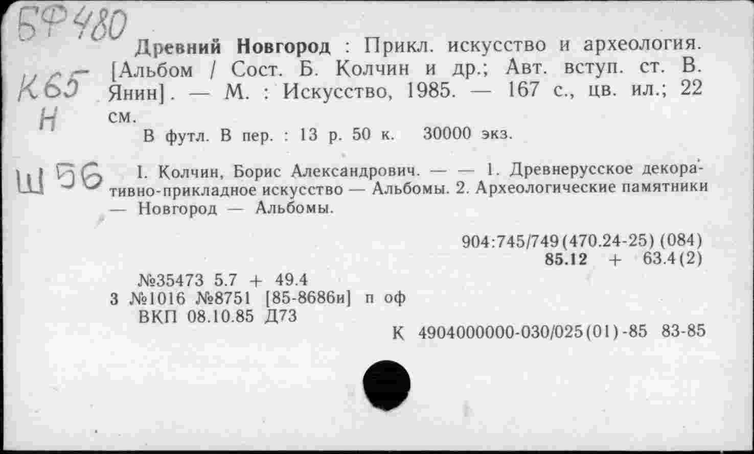 ﻿£<p<fân
Древний Новгород : Прикл. искусство и археология. г — [Альбом / Сост. Б. Колчин и др.; Авт. вступ, ст. В. Д.О.9 Янин]. — М. : Искусство, 1985. — 167 с., цв. ил.; 22
W см.
В футл. В пер. : 13 р. 50 к. 30000 экз.
і . > Гт (Z I. Колчин, Борис Александрович. — — 1. Древнерусское декора-Ш J тивно-прикладное искусство — Альбомы. 2. Археологические памятники
— Новгород — Альбомы.
904:745/749(470.24-25) (084)
85.12 + 63.4(2) №35473 5.7 + 49.4
3 №1016 №8751 [85-8686и] п оф ВКП 08.10.85 Д73
К 4904000000-030/025 (01)-85 83-85